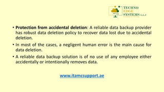 • Protection from accidental deletion: A reliable data backup provider
has robust data deletion policy to recover data lost due to accidental
deletion.
• In most of the cases, a negligent human error is the main cause for
data deletion.
• A reliable data backup solution is of no use of any employee either
accidentally or intentionally removes data.
www.itamcsupport.ae
 