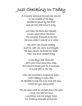 Just Checking In Today
  A Minister passing through his church
        in the middle of the day,
      Decided to pause by the altar
     and see who had come to pray.

     Just then the back door opened,
       a man came down the aisle,
     The minister frowned as he saw
    the man hadn't shaved in a while.

        His shirt was kinda shabby
    and his coat was worn and frayed,
     the man knelt, he bowed his head,
        Then rose and walked away.

        In the days that followed,
     each noon time came this chap,
  each time he knelt just for a moment,
         A lunch pail in his lap..

  Well, the minister's suspicions grew,
         with robbery a main fear,
 He decided to stop the man and ask him,
        'What are you doing here?'

The old man said, he worked down the road.
         Lunch was half an hour.
      Lunchtime was his prayer time,
      For finding strength and power.
 