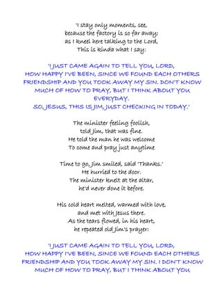 'I stay only moments, see,
           because the factory is so far away;
           as I kneel here talking to the Lord,
                 This is kinda what I say:

        'I JUST CAME AGAIN TO TELL YOU, LORD,
HOW HAPPY I'VE BEEN, SINCE WE FOUND EACH OTHERS
FRIENDSHIP AND YOU TOOK AWAY MY SIN. DON'T KNOW
   MUCH OF HOW TO PRAY, BUT I THINK ABOUT YOU
                      EVERYDAY.
   SO, JESUS, THIS IS JIM, JUST CHECKING IN TODAY.'

              The minister feeling foolish,
                 told Jim, that was fine.
             He told the man he was welcome
             To come and pray just anytime

          Time to go, Jim smiled, said 'Thanks.'
                  He hurried to the door.
             The minister knelt at the altar,
                he'd never done it before.

         His cold heart melted, warmed with love,
                 and met with Jesus there.
             As the tears flowed, in his heart,
               he repeated old Jim's prayer:

       'I JUST CAME AGAIN TO TELL YOU, LORD,
 HOW HAPPY I'VE BEEN, SINCE WE FOUND EACH OTHERS
FRIENDSHIP AND YOU TOOK AWAY MY SIN. I DON'T KNOW
    MUCH OF HOW TO PRAY, BUT I THINK ABOUT YOU
 