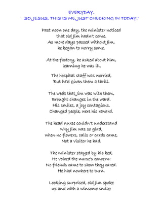 EVERYDAY.
SO, JESUS, THIS IS ME, JUST CHECKING IN TODAY.'

       Past noon one day, the minister noticed
              that old Jim hadn't come.
         As more days passed without Jim,
               he began to worry some.

         At the factory, he asked about him,
                 learning he was ill.

           The hospital staff was worried,
            But he'd given them a thrill.

          The week that Jim was with them,
           Brought changes in the ward.
            His smiles, a joy contagious.
          Changed people, were his reward.

        The head nurse couldn't understand
               why Jim was so glad,
        when no flowers, calls or cards came,
                Not a visitor he had.

         The minister stayed by his bed,
           He voiced the nurse's concern:
        No friends came to show they cared.
              He had nowhere to turn.

          Looking surprised, old Jim spoke
           up and with a winsome smile;
 
