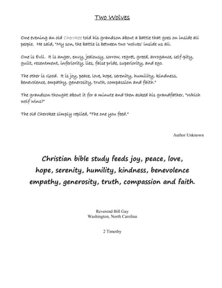 Two Wolves

One evening an old Cherokee told his grandson about a battle that goes on inside all
people. He said, "My son, the battle is between two 'wolves' inside us all.

One is Evil. It is anger, envy, jealousy, sorrow, regret, greed, arrogance, self-pity,
guilt, resentment, inferiority, lies, false pride, superiority, and ego.

The other is Good. It is joy, peace, love, hope, serenity, humility, kindness,
benevolence, empathy, generosity, truth, compassion and faith."

The grandson thought about it for a minute and then asked his grandfather, "Which
wolf wins?"

The old Cherokee simply replied, "The one you feed."



                                                                           Author Unknown




          Christian bible study feeds joy, peace, love,
       hope, serenity, humility, kindness, benevolence
    empathy, generosity, truth, compassion and faith.



                                    Reverend Bill Gay
                                 Washington, North Carolina


                                         2 Timothy
 