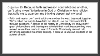 Objection 15: Because faith and reason contradict one another, I
can’t bring myself to believe in God or Christianity. Any religion
that calls me to abandon my thinking doesn’t get my vote!
• Faith and reason don’t contradict one another. Instead, they work together.
We’re called not only to have faith but also to use our minds and think
through questions. A glance at the history of Christianity will show many
great philosophers and theologians who left their mark because they were
moved to use their minds in search for truth. Christianity doesn’t call
anyone to abandon his or her thinking. It calls us to use our intellects in the
pursuit of truth.
 