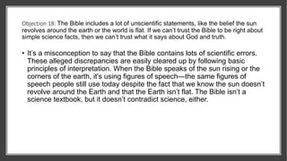 Objection 18: The Bible includes a lot of unscientific statements, like the belief the sun
revolves around the earth or the world is flat. If we can’t trust the Bible to be right about
simple science facts, then we can’t trust what it says about God and truth.
• It’s a misconception to say that the Bible contains lots of scientific errors.
These alleged discrepancies are easily cleared up by following basic
principles of interpretation. When the Bible speaks of the sun rising or the
corners of the earth, it’s using figures of speech—the same figures of
speech people still use today despite the fact that we know the sun doesn’t
revolve around the Earth and that the Earth isn’t flat. The Bible isn’t a
science textbook, but it doesn’t contradict science, either.
 
