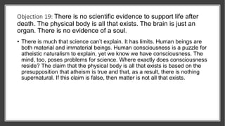 Objection 19: There is no scientific evidence to support life after
death. The physical body is all that exists. The brain is just an
organ. There is no evidence of a soul.
• There is much that science can’t explain. It has limits. Human beings are
both material and immaterial beings. Human consciousness is a puzzle for
atheistic naturalism to explain, yet we know we have consciousness. The
mind, too, poses problems for science. Where exactly does consciousness
reside? The claim that the physical body is all that exists is based on the
presupposition that atheism is true and that, as a result, there is nothing
supernatural. If this claim is false, then matter is not all that exists.
 
