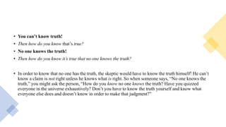 • You can’t know truth!
• Then how do you know that’s true?
• No one knows the truth!
• Then how do you know it’s true that no one knows the truth?
• In order to know that no one has the truth, the skeptic would have to know the truth himself! He can’t
know a claim is not right unless he knows what is right. So when someone says, “No one knows the
truth,” you might ask the person, “How do you know no one knows the truth? Have you quizzed
everyone in the universe exhaustively? Don’t you have to know the truth yourself and know what
everyone else does and doesn’t know in order to make that judgment?”
 