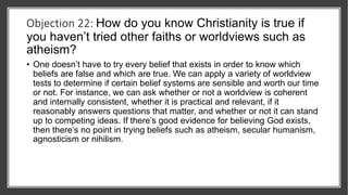 Objection 22: How do you know Christianity is true if
you haven’t tried other faiths or worldviews such as
atheism?
• One doesn’t have to try every belief that exists in order to know which
beliefs are false and which are true. We can apply a variety of worldview
tests to determine if certain belief systems are sensible and worth our time
or not. For instance, we can ask whether or not a worldview is coherent
and internally consistent, whether it is practical and relevant, if it
reasonably answers questions that matter, and whether or not it can stand
up to competing ideas. If there’s good evidence for believing God exists,
then there’s no point in trying beliefs such as atheism, secular humanism,
agnosticism or nihilism.
 
