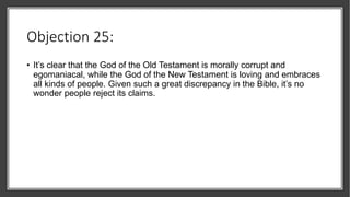 Objection 25:
• It’s clear that the God of the Old Testament is morally corrupt and
egomaniacal, while the God of the New Testament is loving and embraces
all kinds of people. Given such a great discrepancy in the Bible, it’s no
wonder people reject its claims.
 