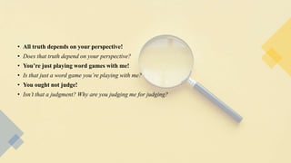 • All truth depends on your perspective!
• Does that truth depend on your perspective?
• You’re just playing word games with me!
• Is that just a word game you’re playing with me?
• You ought not judge!
• Isn’t that a judgment? Why are you judging me for judging?
 