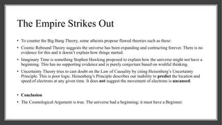 The Empire Strikes Out
• To counter the Big Bang Theory, some atheists propose flawed theories such as these:
• Cosmic Rebound Theory suggests the universe has been expanding and contracting forever. There is no
evidence for this and it doesn’t explain how things started.
• Imaginary Time is something Stephen Hawking proposed to explain how the universe might not have a
beginning. This has no supporting evidence and is purely conjecture based on wishful thinking.
• Uncertainty Theory tries to cast doubt on the Law of Causality by citing Heisenberg’s Uncertainty
Principle. This is poor logic. Heisenberg’s Principle describes our inability to predict the location and
speed of electrons at any given time. It does not suggest the movement of electrons is uncaused.
• Conclusion
• The Cosmological Argument is true. The universe had a beginning; it must have a Beginner.
 