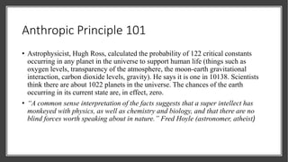 Anthropic Principle 101
• Astrophysicist, Hugh Ross, calculated the probability of 122 critical constants
occurring in any planet in the universe to support human life (things such as
oxygen levels, transparency of the atmosphere, the moon-earth gravitational
interaction, carbon dioxide levels, gravity). He says it is one in 10138. Scientists
think there are about 1022 planets in the universe. The chances of the earth
occurring in its current state are, in effect, zero.
• “A common sense interpretation of the facts suggests that a super intellect has
monkeyed with physics, as well as chemistry and biology, and that there are no
blind forces worth speaking about in nature.” Fred Hoyle (astronomer, atheist)
 