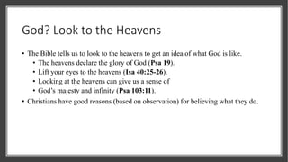 God? Look to the Heavens
• The Bible tells us to look to the heavens to get an idea of what God is like.
• The heavens declare the glory of God (Psa 19).
• Lift your eyes to the heavens (Isa 40:25-26).
• Looking at the heavens can give us a sense of
• God’s majesty and infinity (Psa 103:11).
• Christians have good reasons (based on observation) for believing what they do.
 