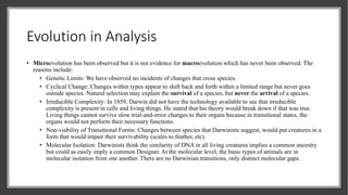 Evolution in Analysis
• Microevolution has been observed but it is not evidence for macroevolution which has never been observed. The
reasons include:
• Genetic Limits: We have observed no incidents of changes that cross species.
• Cyclical Change: Changes within types appear to shift back and forth within a limited range but never goes
outside species. Natural selection may explain the survival of a species, but never the arrival of a species.
• Irreducible Complexity: In 1859, Darwin did not have the technology available to see that irreducible
complexity is present in cells and living things. He stated that his theory would break down if that was true.
Living things cannot survive slow trial-and-error changes to their organs because in transitional states, the
organs would not perform their necessary functions.
• Non-viability of Transitional Forms: Changes between species that Darwinists suggest, would put creatures in a
form that would impair their survivability (scales to feather, etc).
• Molecular Isolation: Darwinists think the similarity of DNA in all living creatures implies a common ancestry
but could as easily imply a common Designer. At the molecular level, the basic types of animals are in
molecular isolation from one another. There are no Darwinian transitions, only distinct molecular gaps.
 