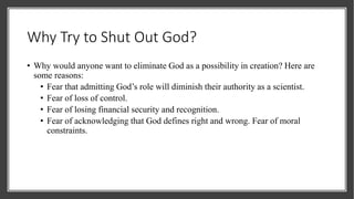 Why Try to Shut Out God?
• Why would anyone want to eliminate God as a possibility in creation? Here are
some reasons:
• Fear that admitting God’s role will diminish their authority as a scientist.
• Fear of loss of control.
• Fear of losing financial security and recognition.
• Fear of acknowledging that God defines right and wrong. Fear of moral
constraints.
 