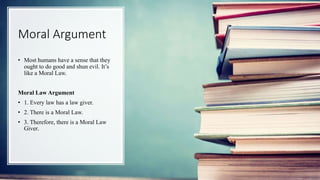Moral Argument
• Most humans have a sense that they
ought to do good and shun evil. It’s
like a Moral Law.
Moral Law Argument
• 1. Every law has a law giver.
• 2. There is a Moral Law.
• 3. Therefore, there is a Moral Law
Giver.
 