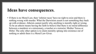 Ideas have consequences.
• If there is no Moral Law, then ‘inferior races’ have no right to exist and there is
nothing wrong with murder. What the Darwinists assert is not something they back
up with evidence. Atheists cannot justify why anything is morally right or wrong.
To be an atheist means having the faith to believe that there is no moral difference
between a murderer or a missionary, a teacher or a terrorist, Mother Teresa or
Hitler. The only other option is to claim morality sprung into existence out of
nothing or admit there is a Moral Law Giver.
 