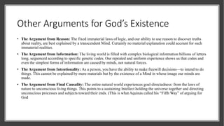 Other Arguments for God’s Existence
• The Argument from Reason: The fixed immaterial laws of logic, and our ability to use reason to discover truths
about reality, are best explained by a transcendent Mind. Certainly no material explanation could account for such
immaterial realities.
• The Argument from Information: The living world is filled with complex biological information billions of letters
long, sequenced according to specific genetic codes. Our repeated and uniform experience shows us that codes and
even the simplest forms of information are caused by minds, not natural forces.
• The Argument from Intentionality: As a person, you have the ability to make freewill decisions—to intend to do
things. This cannot be explained by mere materials but by the existence of a Mind in whose image our minds are
made.
• The Argument from Final Causality: The entire natural world experiences goal-directedness: from the laws of
nature to unconscious living things. This points to a sustaining Intellect holding the universe together and directing
unconscious processes and subjects toward their ends. (This is what Aquinas called his “Fifth Way” of arguing for
God
 