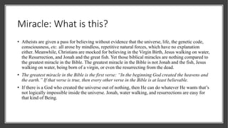 Miracle: What is this?
• Atheists are given a pass for believing without evidence that the universe, life, the genetic code,
consciousness, etc. all arose by mindless, repetitive natural forces, which have no explanation
either. Meanwhile, Christians are mocked for believing in the Virgin Birth, Jesus walking on water,
the Resurrection, and Jonah and the great fish. Yet those biblical miracles are nothing compared to
the greatest miracle in the Bible. The greatest miracle in the Bible is not Jonah and the fish, Jesus
walking on water, being born of a virgin, or even the resurrecting from the dead.
• The greatest miracle in the Bible is the first verse: “In the beginning God created the heavens and
the earth.” If that verse is true, then every other verse in the Bible is at least believable.
• If there is a God who created the universe out of nothing, then He can do whatever He wants that’s
not logically impossible inside the universe. Jonah, water walking, and resurrections are easy for
that kind of Being.
 