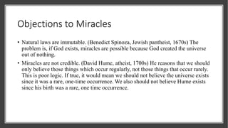 Objections to Miracles
• Natural laws are immutable. (Benedict Spinoza, Jewish pantheist, 1670s) The
problem is, if God exists, miracles are possible because God created the universe
out of nothing.
• Miracles are not credible. (David Hume, atheist, 1700s) He reasons that we should
only believe those things which occur regularly, not those things that occur rarely.
This is poor logic. If true, it would mean we should not believe the universe exists
since it was a rare, one-time occurrence. We also should not believe Hume exists
since his birth was a rare, one time occurrence.
 