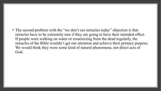 • The second problem with the “we don’t see miracles today” objection is that
miracles have to be extremely rare if they are going to have their intended effect.
If people were walking on water or resurrecting from the dead regularly, the
miracles of the Bible wouldn’t get our attention and achieve their primary purpose.
We would think they were some kind of natural phenomena, not direct acts of
God.
 