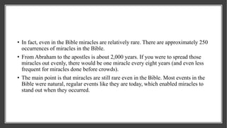 • In fact, even in the Bible miracles are relatively rare. There are approximately 250
occurrences of miracles in the Bible.
• From Abraham to the apostles is about 2,000 years. If you were to spread those
miracles out evenly, there would be one miracle every eight years (and even less
frequent for miracles done before crowds).
• The main point is that miracles are still rare even in the Bible. Most events in the
Bible were natural, regular events like they are today, which enabled miracles to
stand out when they occurred.
 