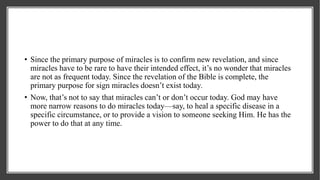 • Since the primary purpose of miracles is to confirm new revelation, and since
miracles have to be rare to have their intended effect, it’s no wonder that miracles
are not as frequent today. Since the revelation of the Bible is complete, the
primary purpose for sign miracles doesn’t exist today.
• Now, that’s not to say that miracles can’t or don’t occur today. God may have
more narrow reasons to do miracles today—say, to heal a specific disease in a
specific circumstance, or to provide a vision to someone seeking Him. He has the
power to do that at any time.
 