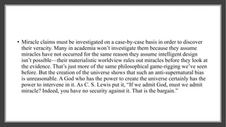 • Miracle claims must be investigated on a case-by-case basis in order to discover
their veracity. Many in academia won’t investigate them because they assume
miracles have not occurred for the same reason they assume intelligent design
isn’t possible—their materialistic worldview rules out miracles before they look at
the evidence. That’s just more of the same philosophical game-rigging we’ve seen
before. But the creation of the universe shows that such an anti-supernatural bias
is unreasonable. A God who has the power to create the universe certainly has the
power to intervene in it. As C. S. Lewis put it, “If we admit God, must we admit
miracle? Indeed, you have no security against it. That is the bargain.”
 