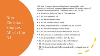 Non-
Christian
Sources
Affirm the
NT
The New Testament documents have more manuscripts, earlier
manuscripts, and more supported documents than the best ten pieces of
classical literature combined. From those sources, we can see:
• 1. Jesus lived during the time of Tiberius Caesar.
• 2. He lived a virtuous life.
• 3. He was a wonder worker.
• 4. He had a brother named James.
• 5. Many people of the time claimed he was the Messiah.
• 6. He was crucified under Pontius Pilate.
• 7. He was crucified on the eve of the Jewish Passover.
• 8. Darkness and an earthquake occurred when he died.
• 9. His disciples believed he rose from the dead.
• 10. His disciples were willing to die for their belief.
• 11. Christianity spread rapidly as far as Rome.
• 12. His disciples denied the Roman gods and worshipped Jesus as
God.
 
