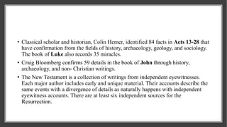• Classical scholar and historian, Colin Hemer, identified 84 facts in Acts 13-28 that
have confirmation from the fields of history, archaeology, geology, and sociology.
The book of Luke also records 35 miracles.
• Craig Bloomberg confirms 59 details in the book of John through history,
archaeology, and non- Christian writings.
• The New Testament is a collection of writings from independent eyewitnesses.
Each major author includes early and unique material. Their accounts describe the
same events with a divergence of details as naturally happens with independent
eyewitness accounts. There are at least six independent sources for the
Resurrection.
 