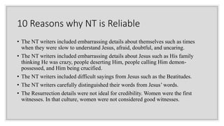 10 Reasons why NT is Reliable
• The NT writers included embarrassing details about themselves such as times
when they were slow to understand Jesus, afraid, doubtful, and uncaring.
• The NT writers included embarrassing details about Jesus such as His family
thinking He was crazy, people deserting Him, people calling Him demon-
possessed, and Him being crucified.
• The NT writers included difficult sayings from Jesus such as the Beatitudes.
• The NT writers carefully distinguished their words from Jesus’ words.
• The Resurrection details were not ideal for credibility. Women were the first
witnesses. In that culture, women were not considered good witnesses.
 