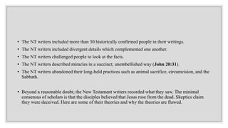 • The NT writers included more than 30 historically confirmed people in their writings.
• The NT writers included divergent details which complemented one another.
• The NT writers challenged people to look at the facts.
• The NT writers described miracles in a succinct, unembellished way (John 20:31).
• The NT writers abandoned their long-held practices such as animal sacrifice, circumcision, and the
Sabbath.
• Beyond a reasonable doubt, the New Testament writers recorded what they saw. The minimal
consensus of scholars is that the disciples believed that Jesus rose from the dead. Skeptics claim
they were deceived. Here are some of their theories and why the theories are flawed.
 