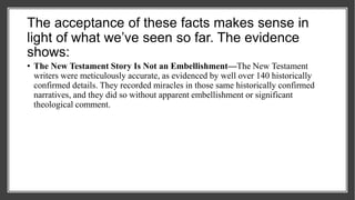 The acceptance of these facts makes sense in
light of what we’ve seen so far. The evidence
shows:
• The New Testament Story Is Not an Embellishment—The New Testament
writers were meticulously accurate, as evidenced by well over 140 historically
confirmed details. They recorded miracles in those same historically confirmed
narratives, and they did so without apparent embellishment or significant
theological comment.
 