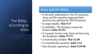 The Bible…
according to
Jesus
Jesus said the Bible:
• Is divinely authoritative: On 92 occasions,
Jesus and His apostles supported their
positions by quoting the Old Testament.
• Is imperishable: Mat 5:17
• Is infallible: The Scripture cannot be
broken (John 10:35).
• Is inerrant: Errors come from not knowing
the Scriptures (John 17:17).
• Is historically reliable: Mat 12:40
• Is scientifically accurate: John 3:12
• Has ultimate supremacy: John 5:39-40
 