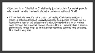 Objection 4: Isn’t belief in Christianity just a crutch for weak people
who can’t handle the truth about a universe without God?
• If Christianity is true, it’s not a crutch but reality. Christianity isn’t just a
made-up religion designed to psychologically help people through life. Its
foundations rest on the existence of a real, loving God and what He has
done through the historical person of Jesus Christ. Humanity has a serious
problem and needs help, so in that sense God has come to help us along.
Our need is very real.
 