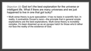Objection 10: God isn’t the best explanation for the universe or
intelligent life. What if there are many universes and we just
happened to live in one that got lucky?
• Multi-verse theory is pure speculation; it has no basis in scientific fact. In
reality, it contradicts Occam’s razor—the principle that in general simple
explanations are the best explanations. Multi-verse theory is incredibly
complex. It’s been dreamed up as an escape hatch for those who’d rather
not face the reality of the existence of God.
 