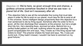 Objection 13: We’re here, so given enough time and chance, a
godless universe somehow resulted in what we see now—a
planet full of life. God isn’t necessary after all.
• This objection fails to see all the remarkable fine tuning that must take
place in order for life to exist on our planet, much less for life to exist at all
in the universe. Some intelligent design proponents liken this objection to a
man sentenced to die by firing squad. Somehow after the order to fire is
given, all the men discharge their weapons at the prisoner, but not a single
shot hits him. He’s standing there, stunned but alive. Behind him is a
perfect bullet pattern on the wall, outlining where he was standing. The
guard congratulates him and says, “Hey, it looks as if the firing squad had
orders to miss!” The prisoner shakes his head and says, “No, it was just
dumb luck. If they hadn’t missed, I wouldn’t be here to comment on my
good fortune.”
 