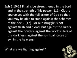 Eph 6:10-12 Finally, be strengthened in the Lord
and in the strength of his power. (11) Clothe
yourselves with the full armor of God so that
you may be able to stand against the schemes
of the devil. (12) For our struggle is not
against flesh and blood, but against the rulers,
against the powers, against the world rulers of
this darkness, against the spiritual forces of
evil in the heavens.
What are we fighting against?
 
