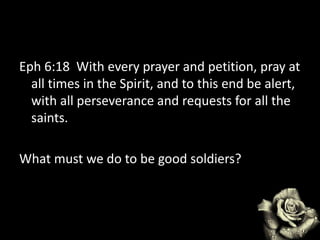 Eph 6:18 With every prayer and petition, pray at
all times in the Spirit, and to this end be alert,
with all perseverance and requests for all the
saints.
What must we do to be good soldiers?
 