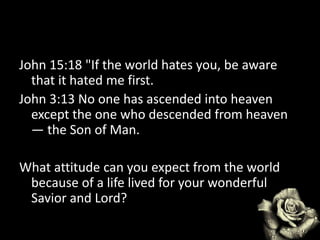 John 15:18 "If the world hates you, be aware
that it hated me first.
John 3:13 No one has ascended into heaven
except the one who descended from heaven
— the Son of Man.
What attitude can you expect from the world
because of a life lived for your wonderful
Savior and Lord?
 