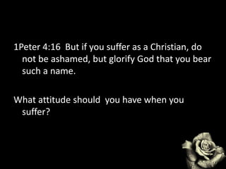 1Peter 4:16 But if you suffer as a Christian, do
not be ashamed, but glorify God that you bear
such a name.
What attitude should you have when you
suffer?
 