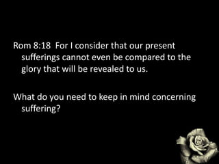 Rom 8:18 For I consider that our present
sufferings cannot even be compared to the
glory that will be revealed to us.
What do you need to keep in mind concerning
suffering?
 