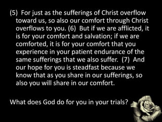 (5) For just as the sufferings of Christ overflow
toward us, so also our comfort through Christ
overflows to you. (6) But if we are afflicted, it
is for your comfort and salvation; if we are
comforted, it is for your comfort that you
experience in your patient endurance of the
same sufferings that we also suffer. (7) And
our hope for you is steadfast because we
know that as you share in our sufferings, so
also you will share in our comfort.
What does God do for you in your trials?
 