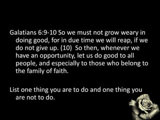 Galatians 6:9-10 So we must not grow weary in
doing good, for in due time we will reap, if we
do not give up. (10) So then, whenever we
have an opportunity, let us do good to all
people, and especially to those who belong to
the family of faith.
List one thing you are to do and one thing you
are not to do.
 