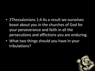 • 2Thessalonians 1:4 As a result we ourselves
boast about you in the churches of God for
your perseverance and faith in all the
persecutions and afflictions you are enduring.
• What two things should you have in your
tribulations?
 