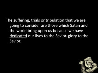 The suffering, trials or tribulation that we are
going to consider are those which Satan and
the world bring upon us because we have
dedicated our lives to the Savior. glory to the
Savior.
 