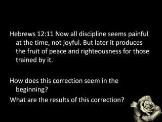Hebrews 12:11 Now all discipline seems painful
at the time, not joyful. But later it produces
the fruit of peace and righteousness for those
trained by it.
How does this correction seem in the
beginning?
What are the results of this correction?
 