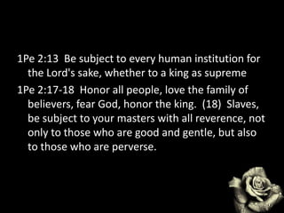 1Pe 2:13 Be subject to every human institution for
the Lord's sake, whether to a king as supreme
1Pe 2:17-18 Honor all people, love the family of
believers, fear God, honor the king. (18) Slaves,
be subject to your masters with all reverence, not
only to those who are good and gentle, but also
to those who are perverse.
 