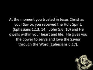 At the moment you trusted in Jesus Christ as
your Savior, you received the Holy Spirit,
(Ephesians 1:13, 14; I John 5:6, 10) and He
dwells within your heart and life. He gives you
the power to serve and love the Savior
through the Word (Ephesians 6:17).
 