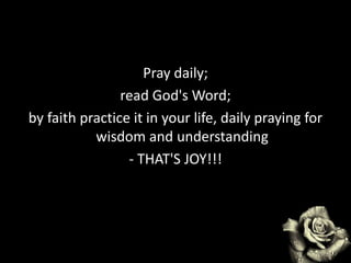 Pray daily;
read God's Word;
by faith practice it in your life, daily praying for
wisdom and understanding
- THAT'S JOY!!!
 