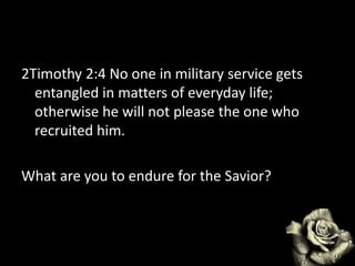2Timothy 2:4 No one in military service gets
entangled in matters of everyday life;
otherwise he will not please the one who
recruited him.
What are you to endure for the Savior?
 