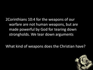 2Corinthians 10:4 for the weapons of our
warfare are not human weapons, but are
made powerful by God for tearing down
strongholds. We tear down arguments
What kind of weapons does the Christian have?
 